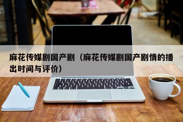 麻花传媒剧国产剧(麻花传媒剧国产剧情的播出时间与评价)