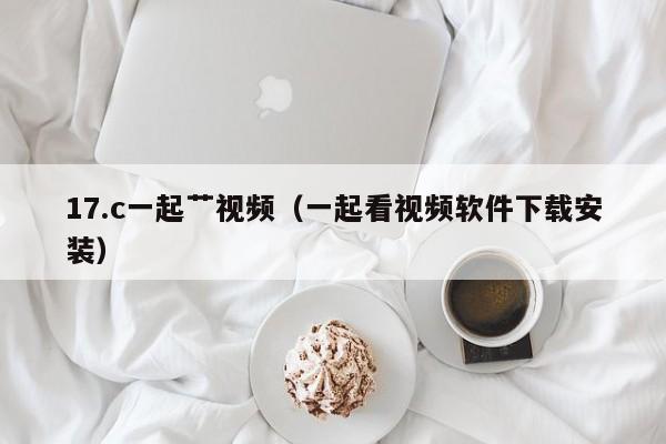 17.c一起艹视频(一起看视频软件下载安装)