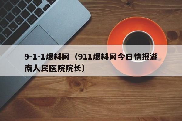 9-1-1爆料网(911爆料网今日情报湖南人民医院院长)