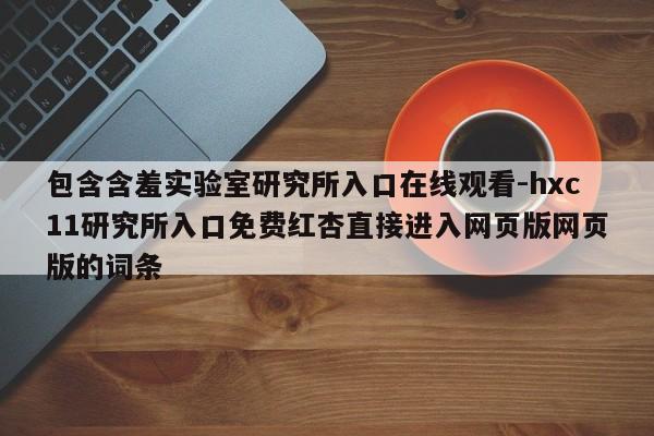 包含含羞实验室研究所入口在线观看-hxc11研究所入口免费红杏直接进入网页版网页版的词条