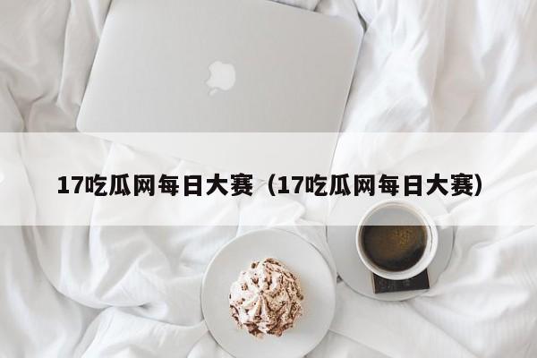 17吃瓜网每日大赛(17吃瓜网每日大赛)