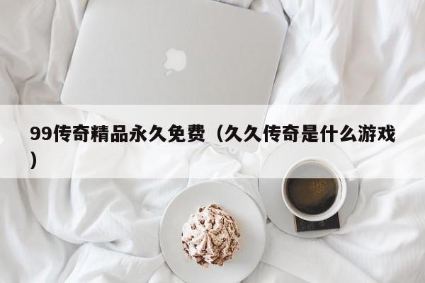 99传奇精品永久免费(久久传奇是什么游戏)