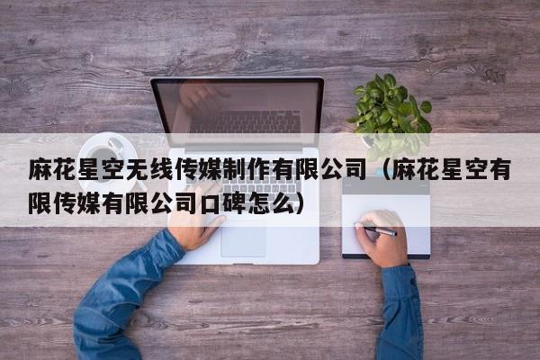 麻花星空无线传媒制作有限公司(麻花星空有限传媒有限公司口碑怎么)